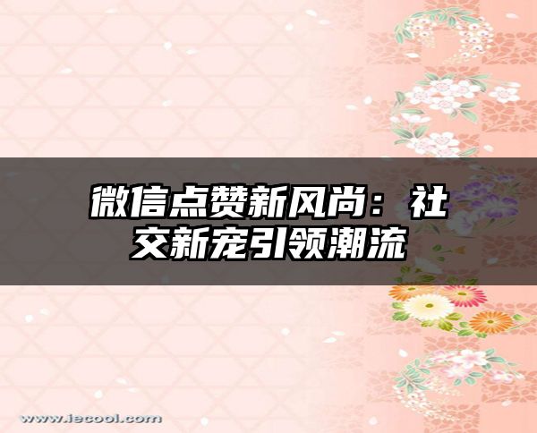 微信点赞新风尚：社交新宠引领潮流
