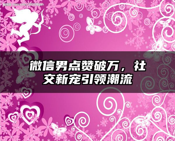 微信男点赞破万，社交新宠引领潮流