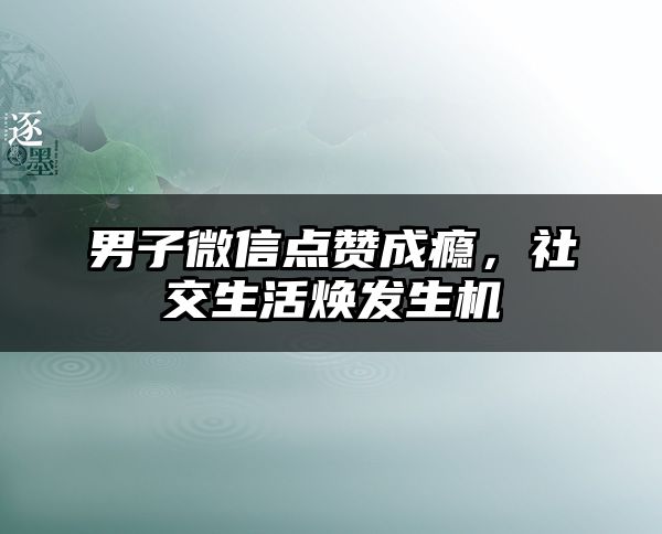 男子微信点赞成瘾，社交生活焕发生机