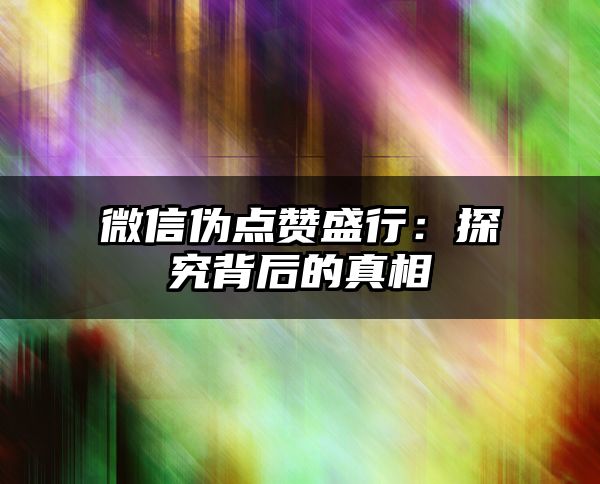 微信伪点赞盛行：探究背后的真相