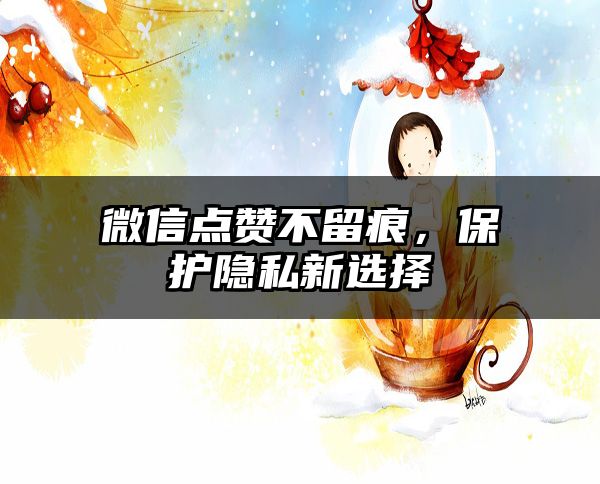 微信点赞不留痕，保护隐私新选择
