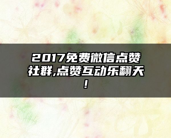 2017免费微信点赞社群,点赞互动乐翻天!