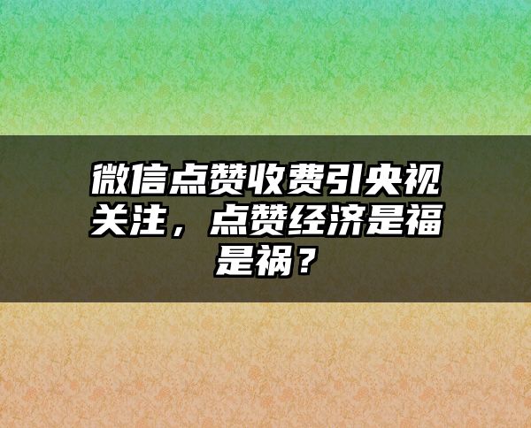 微信点赞收费引央视关注，点赞经济是福是祸？