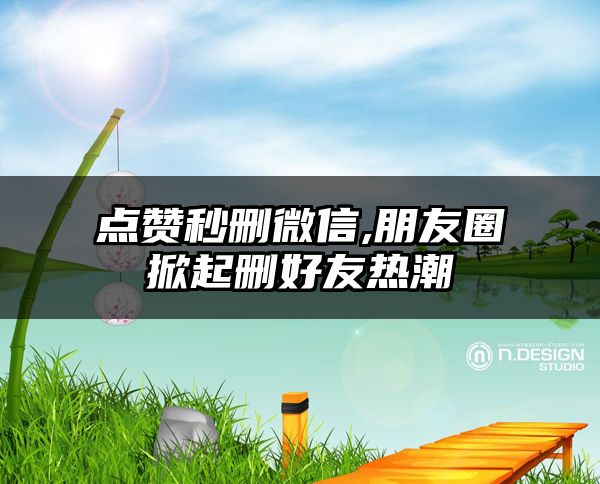 点赞秒删微信,朋友圈掀起删好友热潮
