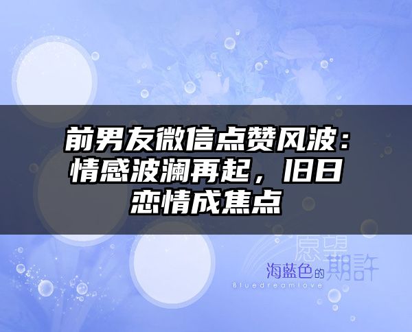 前男友微信点赞风波：情感波澜再起，旧日恋情成焦点