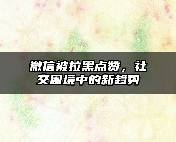 微信被拉黑点赞，社交困境中的新趋势