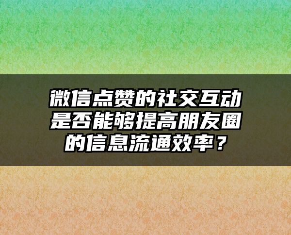 微信点赞的社交互动是否能够提高朋友圈的信息流通效率？