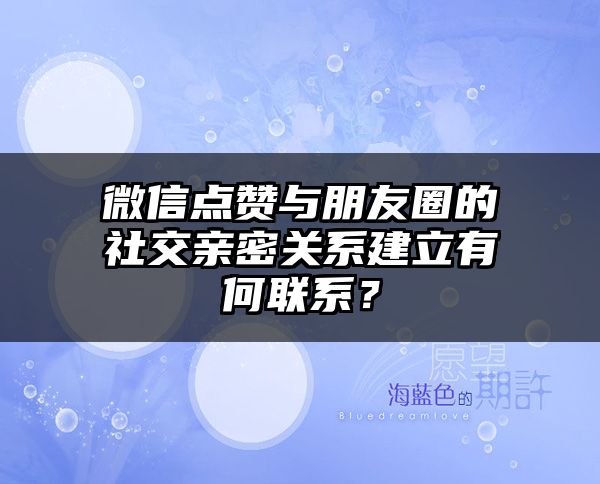 微信点赞与朋友圈的社交亲密关系建立有何联系？