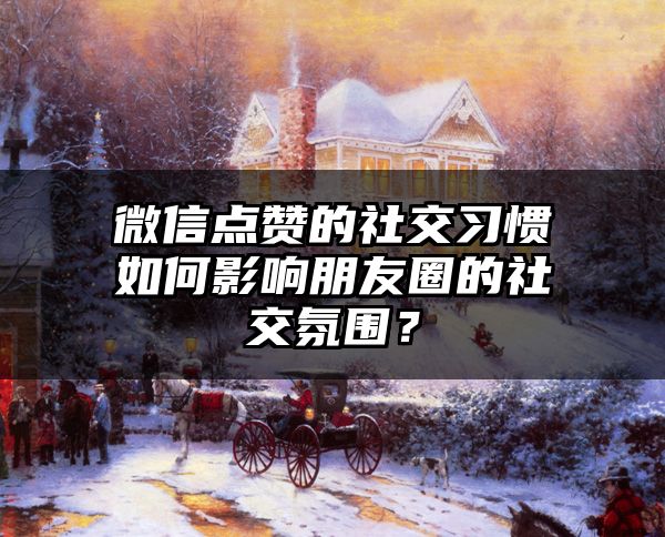 微信点赞的社交习惯如何影响朋友圈的社交氛围？
