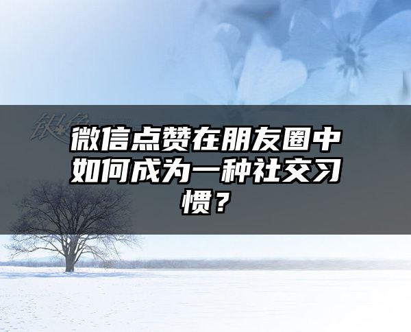 微信点赞在朋友圈中如何成为一种社交习惯？