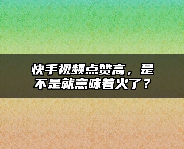 快手视频点赞高，是不是就意味着火了？
