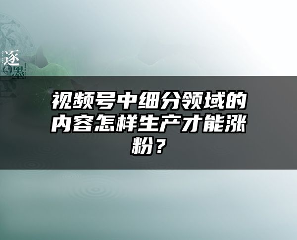 视频号中细分领域的内容怎样生产才能涨粉？
