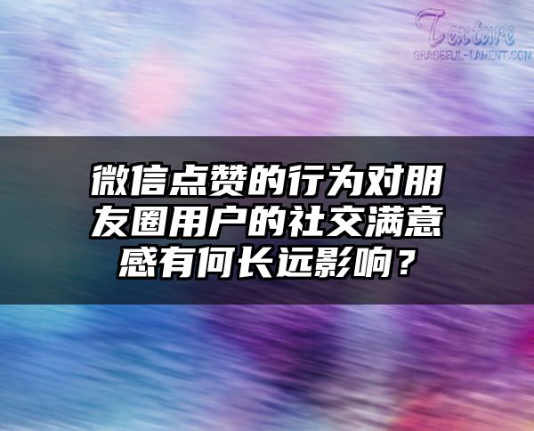 微信点赞的行为对朋友圈用户的社交满意感有何长远影响？