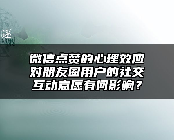 微信点赞的心理效应对朋友圈用户的社交互动意愿有何影响？