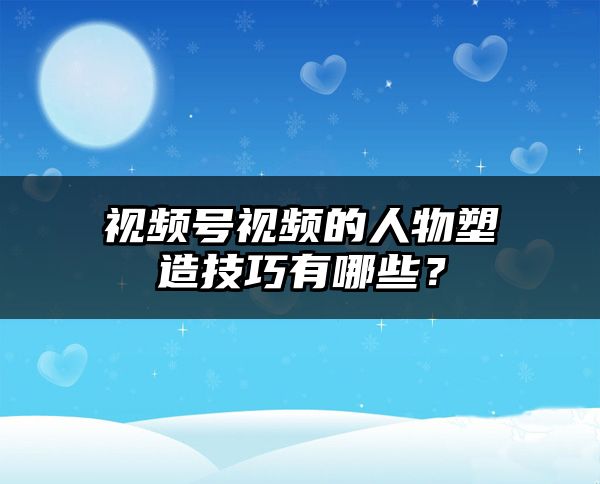 视频号视频的人物塑造技巧有哪些？