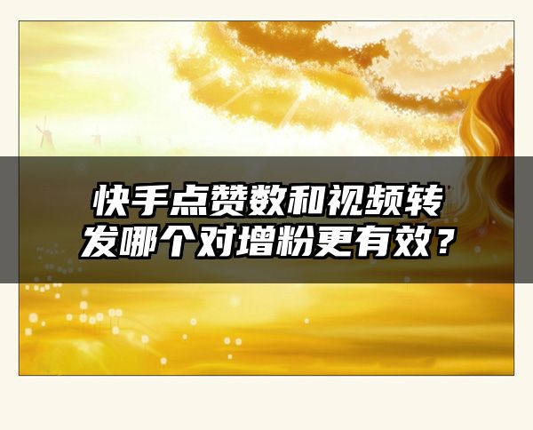 快手点赞数和视频转发哪个对增粉更有效？