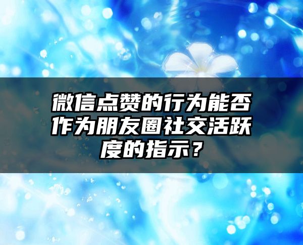 微信点赞的行为能否作为朋友圈社交活跃度的指示？