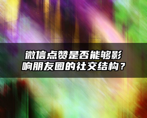 微信点赞是否能够影响朋友圈的社交结构？