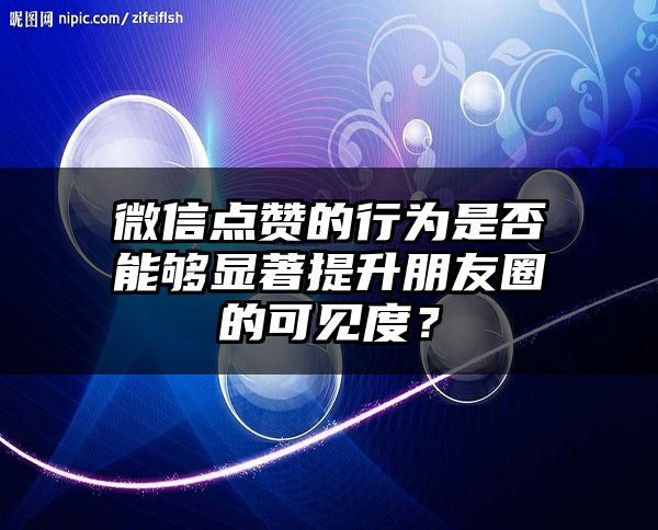 微信点赞的行为是否能够显著提升朋友圈的可见度？