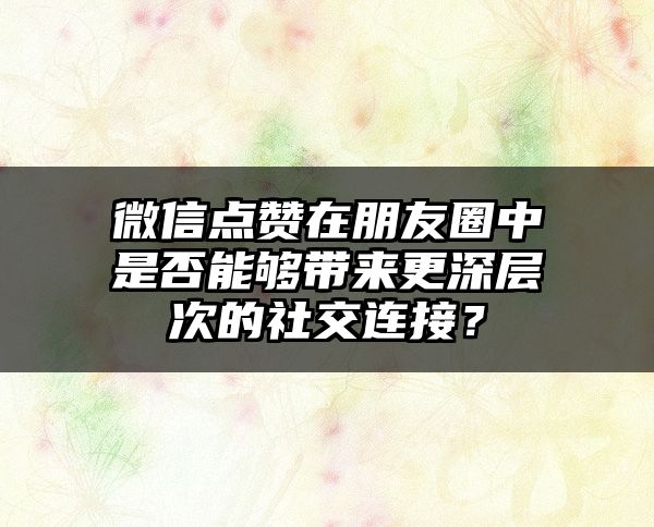 微信点赞在朋友圈中是否能够带来更深层次的社交连接？