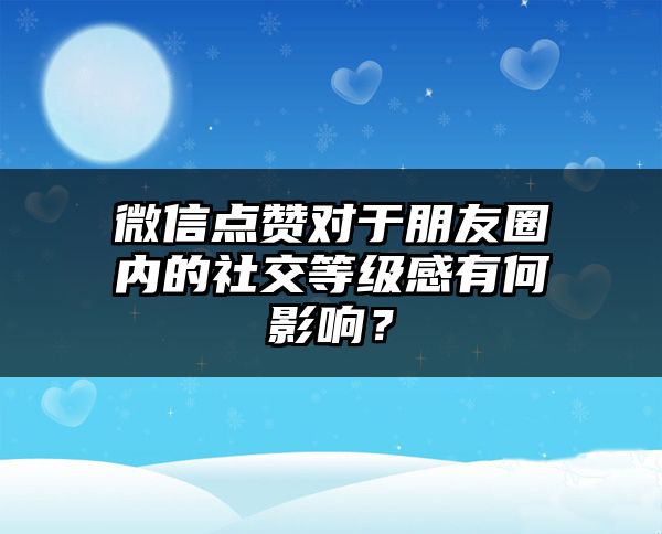 微信点赞对于朋友圈内的社交等级感有何影响？
