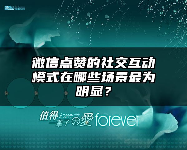 微信点赞的社交互动模式在哪些场景最为明显？