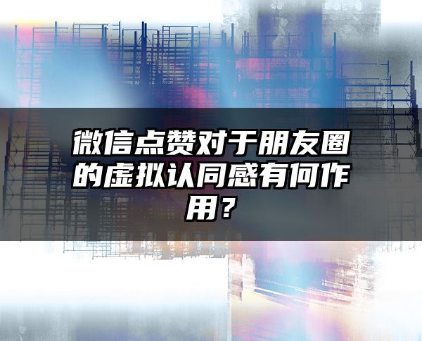 微信点赞对于朋友圈的虚拟认同感有何作用？