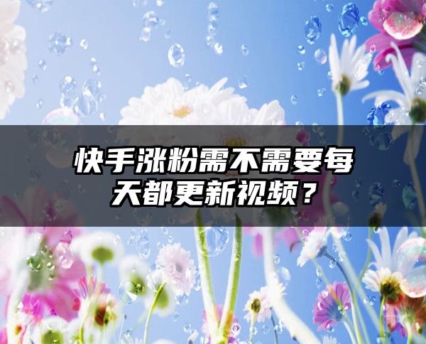 快手涨粉需不需要每天都更新视频？