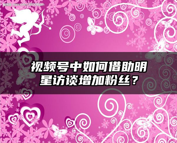 视频号中如何借助明星访谈增加粉丝？