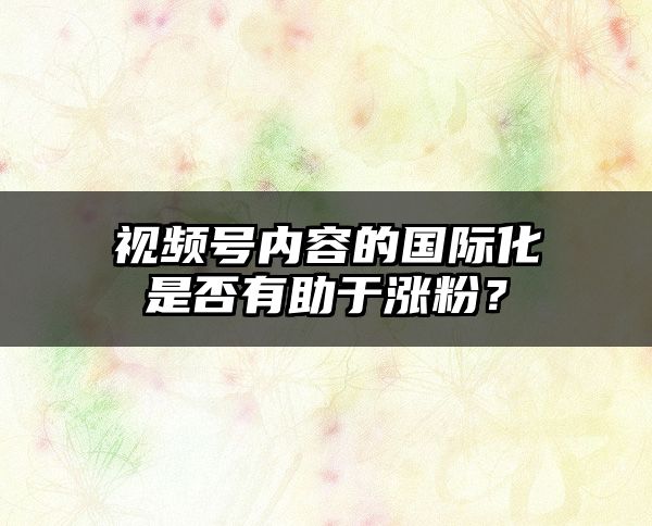 视频号内容的国际化是否有助于涨粉？