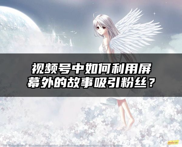视频号中如何利用屏幕外的故事吸引粉丝？