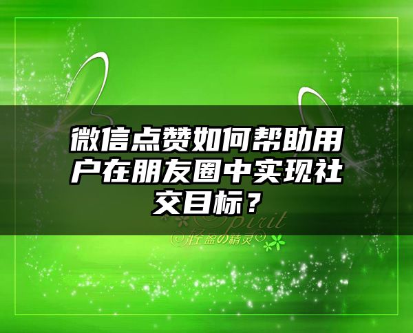 微信点赞如何帮助用户在朋友圈中实现社交目标？