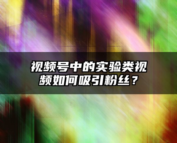 视频号中的实验类视频如何吸引粉丝？