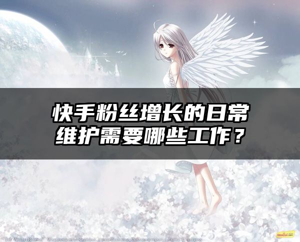 快手粉丝增长的日常维护需要哪些工作？