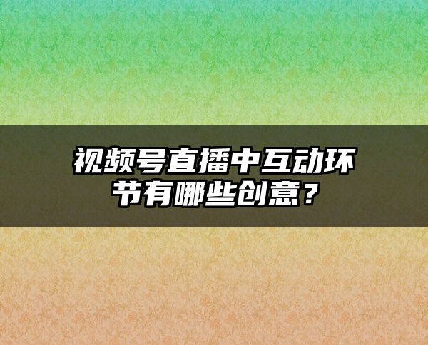 视频号直播中互动环节有哪些创意？