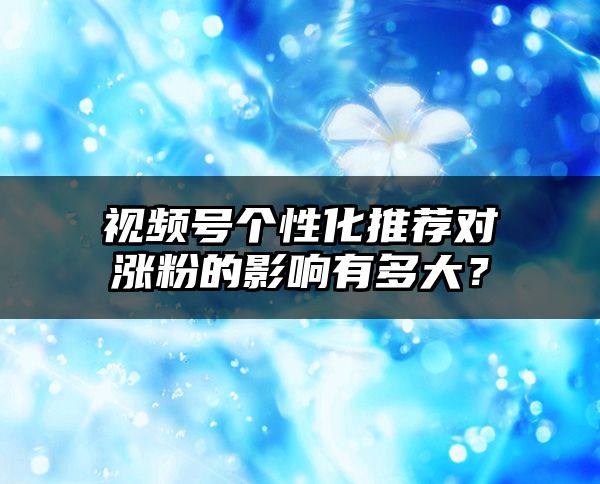 视频号个性化推荐对涨粉的影响有多大？