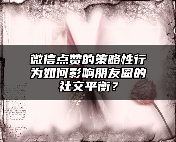微信点赞的策略性行为如何影响朋友圈的社交平衡？