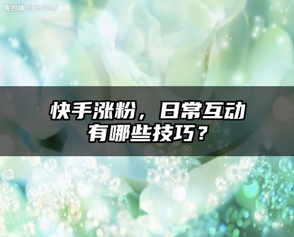 快手涨粉，日常互动有哪些技巧？