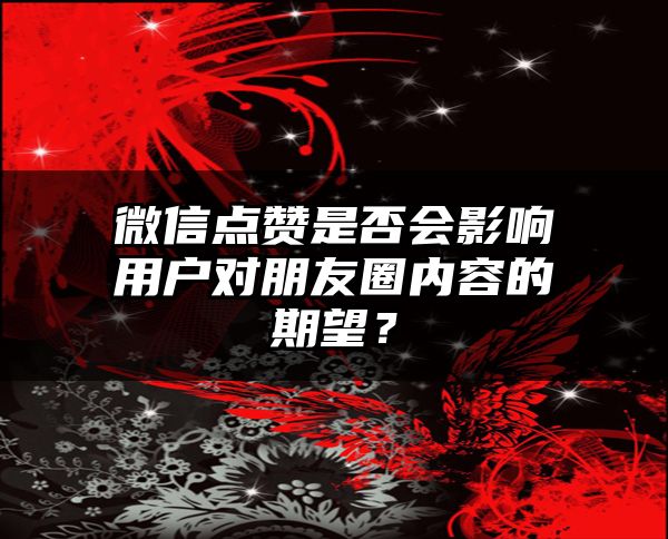 微信点赞是否会影响用户对朋友圈内容的期望？