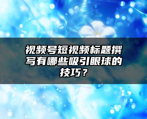 视频号短视频标题撰写有哪些吸引眼球的技巧？