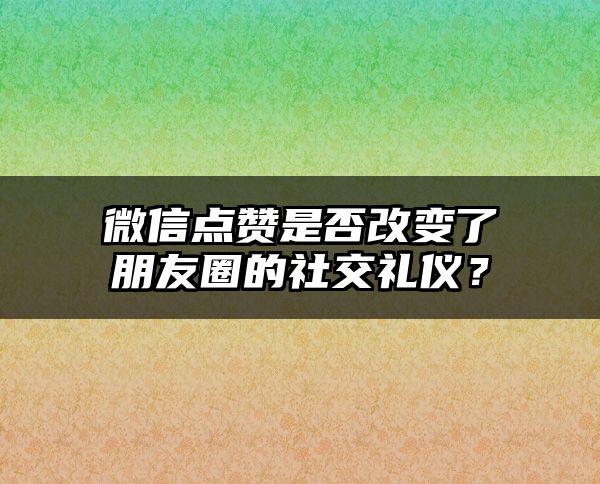 微信点赞是否改变了朋友圈的社交礼仪？