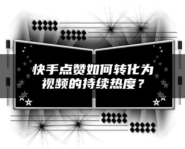 快手点赞如何转化为视频的持续热度？