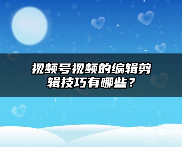 视频号视频的编辑剪辑技巧有哪些？