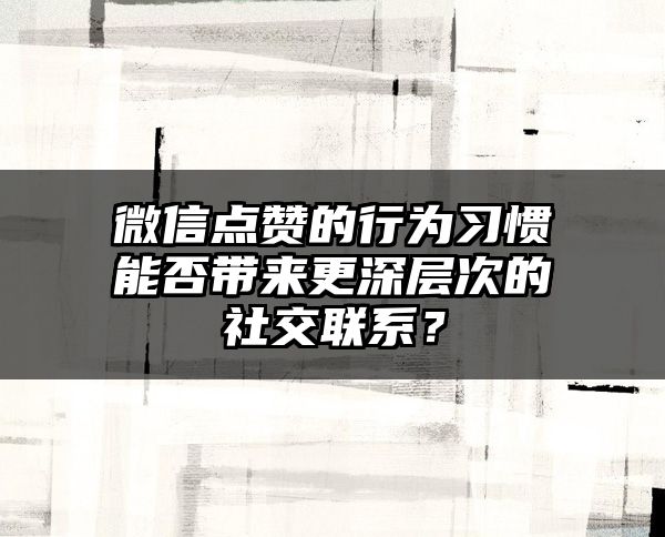 微信点赞的行为习惯能否带来更深层次的社交联系？