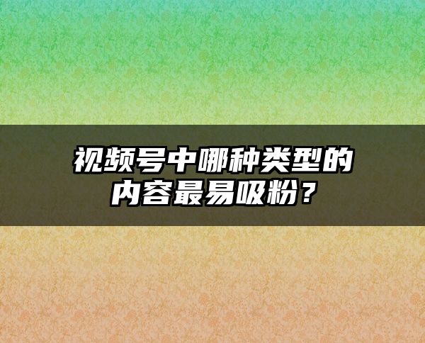 视频号中哪种类型的内容最易吸粉？