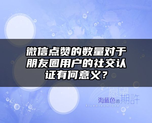 微信点赞的数量对于朋友圈用户的社交认证有何意义？