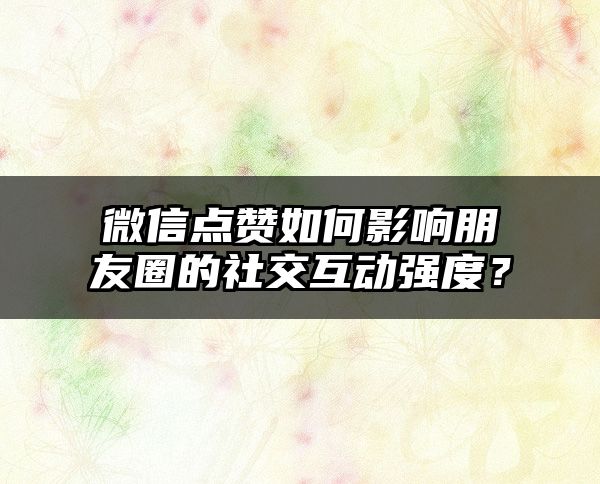 微信点赞如何影响朋友圈的社交互动强度？