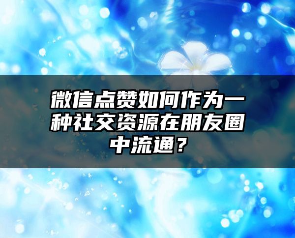 微信点赞如何作为一种社交资源在朋友圈中流通？