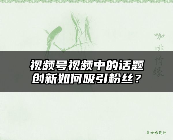 视频号视频中的话题创新如何吸引粉丝？