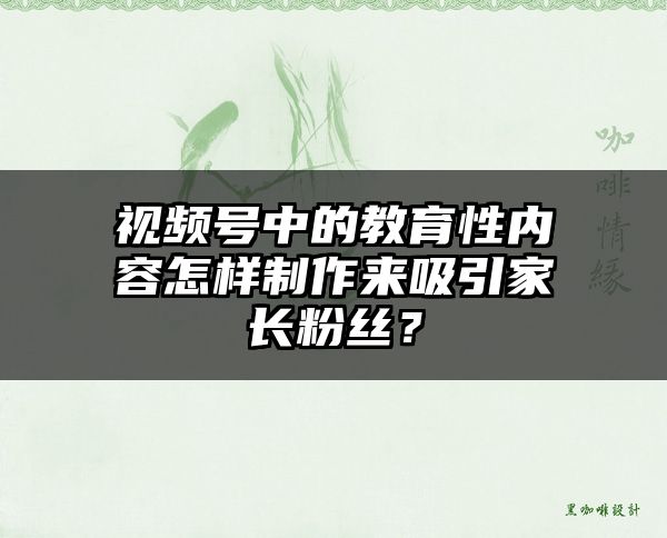 视频号中的教育性内容怎样制作来吸引家长粉丝？